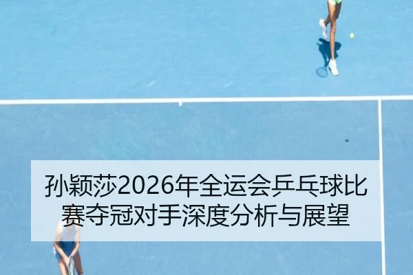 孙颖莎2026年全运会乒乓球比赛夺冠对手深度分析与展望